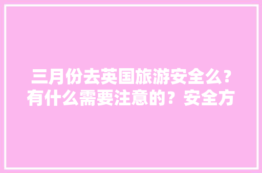 三月份去英国旅游安全么?有什么需要注意的?安全方面的「三月份国内旅游攻略大全」 时尚潮流 三月份去英国旅游安全么?有什么需要注意的?安全方面的「三月份国内旅游攻略大全」 三月份去英国旅游安全么?有什么需要注意的?安全方面的「三月份国内旅游攻略大全」 时尚潮流