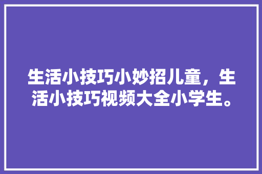 生活小技巧小妙招儿童，生活小技巧视频大全小学生。 生活小技巧小妙招儿童，生活小技巧视频大全小学生。 生活技巧
