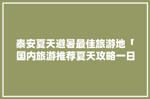 泰安夏天避暑最佳旅游地「国内旅游推荐夏天攻略一日游」 泰安夏天避暑最佳旅游地「国内旅游推荐夏天攻略一日游」 健康知识