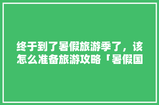 终于到了暑假旅游季了，该怎么准备旅游攻略「暑假国内旅游攻略图片」