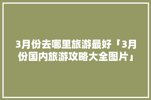 3月份去哪里旅游最好「3月份国内旅游攻略大全图片」
