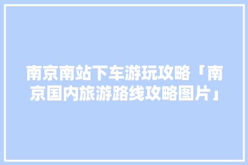 南京南站下车游玩攻略「南京国内旅游路线攻略图片」 南京南站下车游玩攻略「南京国内旅游路线攻略图片」 美食食谱