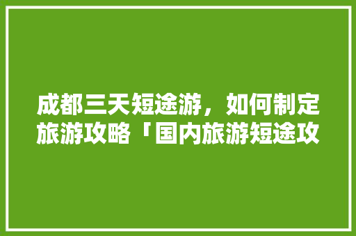 成都三天短途游，如何制定旅游攻略「国内旅游短途攻略推荐一下」 成都三天短途游，如何制定旅游攻略「国内旅游短途攻略推荐一下」 美食食谱