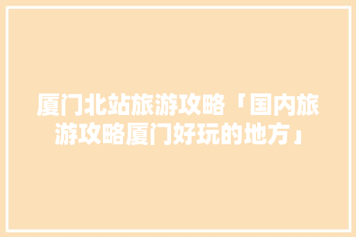 厦门北站旅游攻略「国内旅游攻略厦门好玩的地方」 厦门北站旅游攻略「国内旅游攻略厦门好玩的地方」 时尚潮流