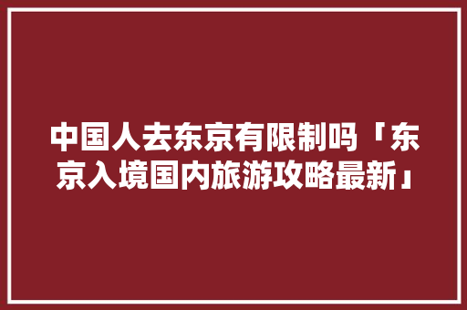 中国人去东京有限制吗「东京入境国内旅游攻略最新」 中国人去东京有限制吗「东京入境国内旅游攻略最新」 美食食谱