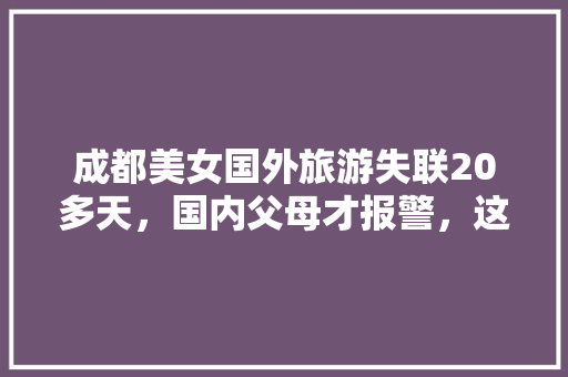 成都美女国外旅游失联20多天，国内父母才报警，这是怎么回事「美国国内旅游攻略大全最新」 成都美女国外旅游失联20多天，国内父母才报警，这是怎么回事「美国国内旅游攻略大全最新」 家庭生活