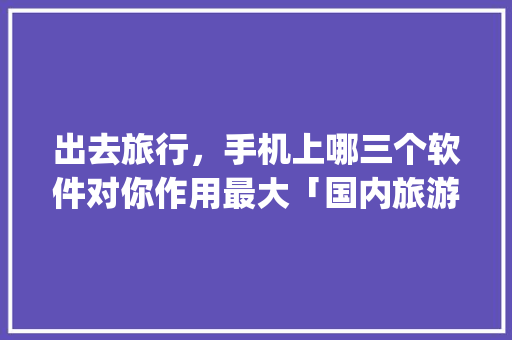 出去旅行，手机上哪三个软件对你作用最大「国内旅游攻略app排名前十」
