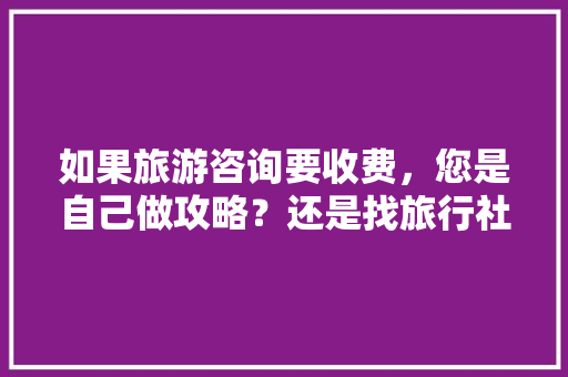 如果旅游咨询要收费，您是自己做攻略？还是找旅行社的咨询给钱呢「国内旅游攻略旅行社推荐」 如果旅游咨询要收费，您是自己做攻略？还是找旅行社的咨询给钱呢「国内旅游攻略旅行社推荐」 生活技巧