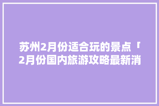 苏州2月份适合玩的景点「2月份国内旅游攻略最新消息」 苏州2月份适合玩的景点「2月份国内旅游攻略最新消息」 健康知识