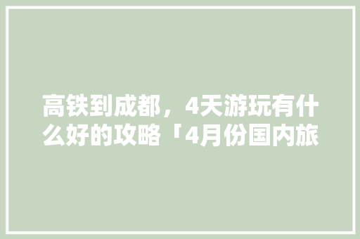高铁到成都，4天游玩有什么好的攻略「4月份国内旅游攻略7天」