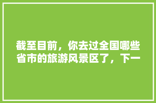 截至目前，你去过全国哪些省市的旅游风景区了，下一步还想去哪里「国内旅游攻略汇总表最新版」 截至目前，你去过全国哪些省市的旅游风景区了，下一步还想去哪里「国内旅游攻略汇总表最新版」 生活技巧