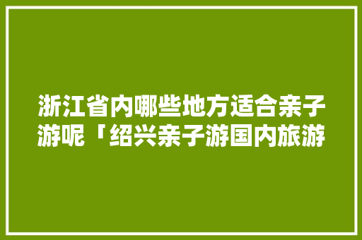 浙江省内哪些地方适合亲子游呢「绍兴亲子游国内旅游攻略图」 浙江省内哪些地方适合亲子游呢「绍兴亲子游国内旅游攻略图」 旅游指南