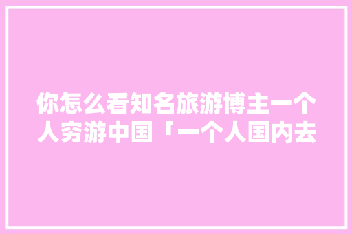 你怎么看知名旅游博主一个人穷游中国「一个人国内去哪里旅游」 你怎么看知名旅游博主一个人穷游中国「一个人国内去哪里旅游」 美食食谱