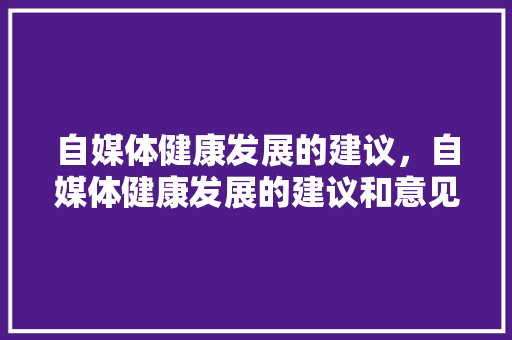 自媒体健康发展的建议，自媒体健康发展的建议和意见。 自媒体健康发展的建议，自媒体健康发展的建议和意见。 健康知识