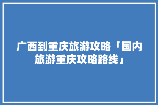 广西到重庆旅游攻略「国内旅游重庆攻略路线」 广西到重庆旅游攻略「国内旅游重庆攻略路线」 美食食谱