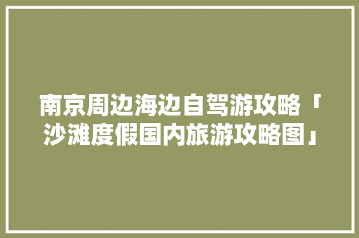 南京周边海边自驾游攻略「沙滩度假国内旅游攻略图」