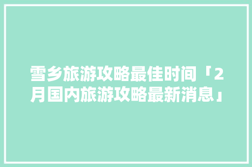 雪乡旅游攻略最佳时间「2月国内旅游攻略最新消息」 雪乡旅游攻略最佳时间「2月国内旅游攻略最新消息」 家庭生活