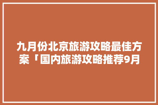 九月份北京旅游攻略最佳方案「国内旅游攻略推荐9月份」 九月份北京旅游攻略最佳方案「国内旅游攻略推荐9月份」 时尚潮流