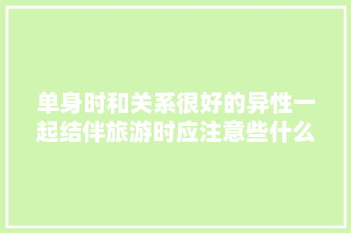 单身时和关系很好的异性一起结伴旅游时应注意些什么「单身男旅游去哪里玩」 单身时和关系很好的异性一起结伴旅游时应注意些什么「单身男旅游去哪里玩」 旅游指南