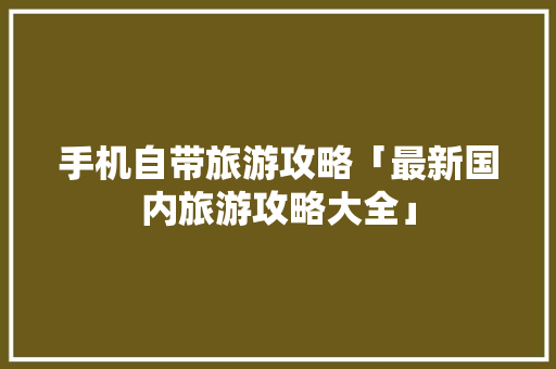 手机自带旅游攻略「最新国内旅游攻略大全」 手机自带旅游攻略「最新国内旅游攻略大全」 美食食谱