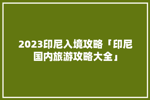 2023印尼入境攻略「印尼国内旅游攻略大全」 2023印尼入境攻略「印尼国内旅游攻略大全」 旅游指南