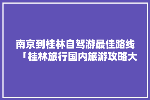 南京到桂林自驾游最佳路线「桂林旅行国内旅游攻略大全」