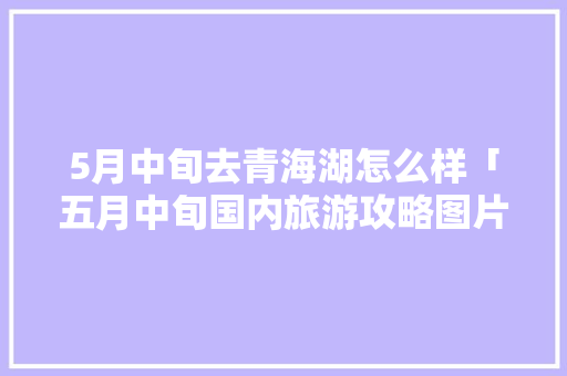 5月中旬去青海湖怎么样「五月中旬国内旅游攻略图片」