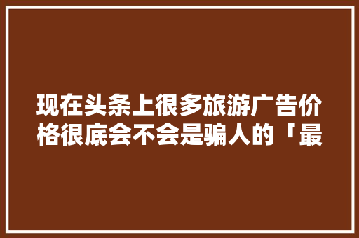 现在头条上很多旅游广告价格很底会不会是骗人的「最新国内旅游攻略广告视频」 现在头条上很多旅游广告价格很底会不会是骗人的「最新国内旅游攻略广告视频」 健康知识