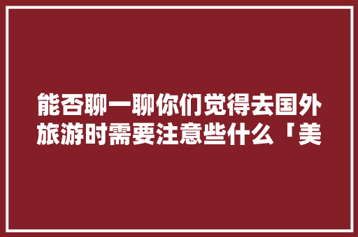 能否聊一聊你们觉得去国外旅游时需要注意些什么「美国国内旅行」 能否聊一聊你们觉得去国外旅游时需要注意些什么「美国国内旅行」 时尚潮流