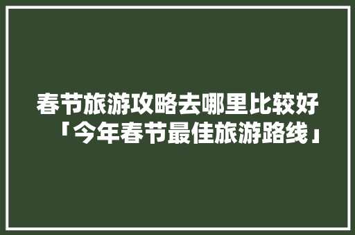 春节旅游攻略去哪里比较好「今年春节最佳旅游路线」 春节旅游攻略去哪里比较好「今年春节最佳旅游路线」 美食食谱