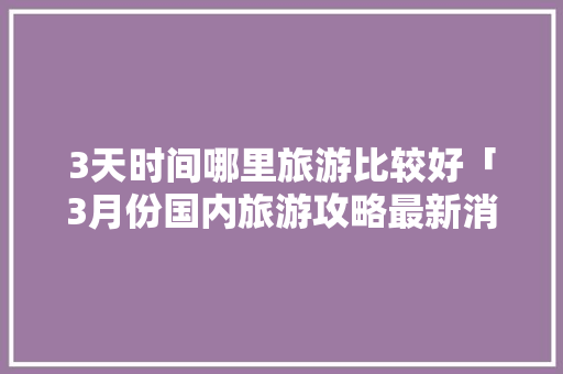 3天时间哪里旅游比较好「3月份国内旅游攻略最新消息」