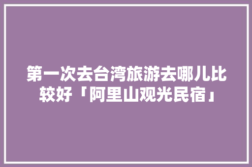 第一次去台湾旅游去哪儿比较好「阿里山观光民宿」 第一次去台湾旅游去哪儿比较好「阿里山观光民宿」 家庭生活