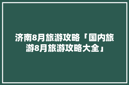济南8月旅游攻略「国内旅游8月旅游攻略大全」 济南8月旅游攻略「国内旅游8月旅游攻略大全」 家庭生活
