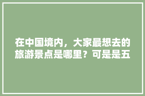 在中国境内，大家最想去的旅游景点是哪里？可是是五个、也可以是八个「国内旅游攻略哪里最好耍的」 在中国境内，大家最想去的旅游景点是哪里？可是是五个、也可以是八个「国内旅游攻略哪里最好耍的」 家庭生活