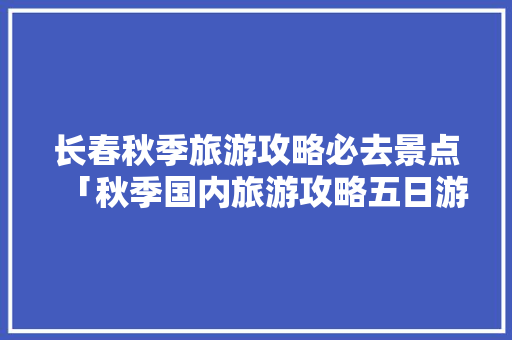 长春秋季旅游攻略必去景点「秋季国内旅游攻略五日游」 长春秋季旅游攻略必去景点「秋季国内旅游攻略五日游」 时尚潮流