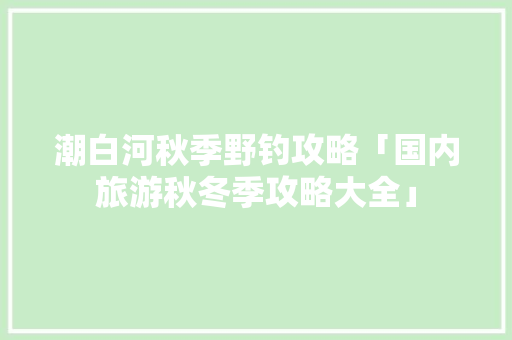 潮白河秋季野钓攻略「国内旅游秋冬季攻略大全」 潮白河秋季野钓攻略「国内旅游秋冬季攻略大全」 时尚潮流