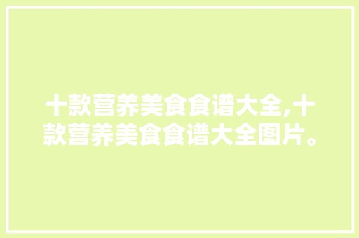 十款营养美食食谱大全,十款营养美食食谱大全图片。 十款营养美食食谱大全,十款营养美食食谱大全图片。 美食食谱