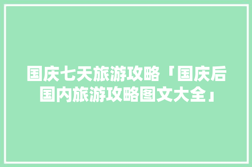 国庆七天旅游攻略「国庆后国内旅游攻略图文大全」 国庆七天旅游攻略「国庆后国内旅游攻略图文大全」 旅游指南