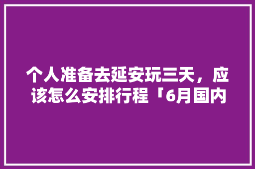 个人准备去延安玩三天，应该怎么安排行程「6月国内旅游三天攻略大全」