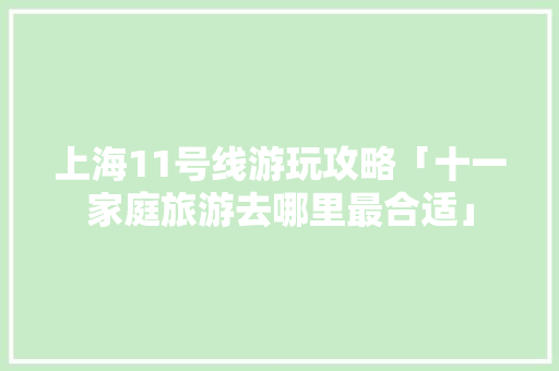 上海11号线游玩攻略「十一家庭旅游去哪里最合适」 上海11号线游玩攻略「十一家庭旅游去哪里最合适」 家庭生活