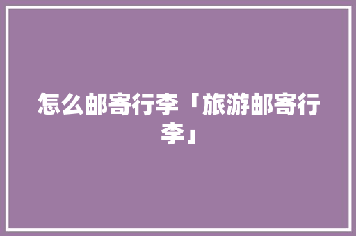 怎么邮寄行李「旅游邮寄行李」 怎么邮寄行李「旅游邮寄行李」 生活技巧