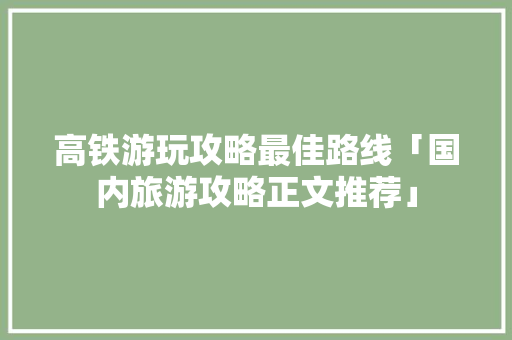 高铁游玩攻略最佳路线「国内旅游攻略正文推荐」 高铁游玩攻略最佳路线「国内旅游攻略正文推荐」 生活技巧