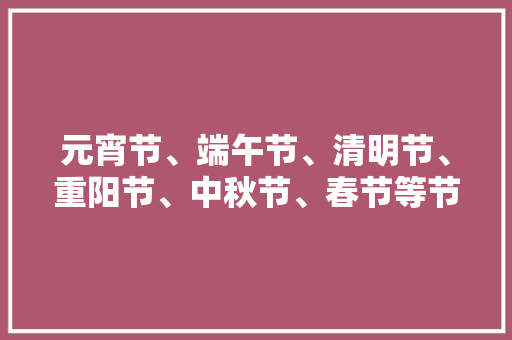 元宵节、端午节、清明节、重阳节、中秋节、春节等节日，它们的农历日期各是什么「3月到6月国内旅游攻略图」 元宵节、端午节、清明节、重阳节、中秋节、春节等节日，它们的农历日期各是什么「3月到6月国内旅游攻略图」 美食食谱
