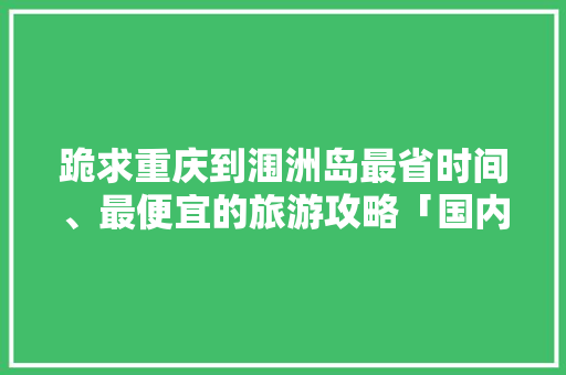 跪求重庆到涠洲岛最省时间、最便宜的旅游攻略「国内旅游廉价交通攻略大全」