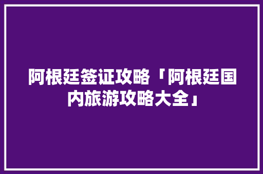阿根廷签证攻略「阿根廷国内旅游攻略大全」 阿根廷签证攻略「阿根廷国内旅游攻略大全」 时尚潮流
