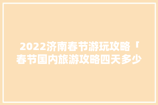 2022济南春节游玩攻略「春节国内旅游攻略四天多少钱」 2022济南春节游玩攻略「春节国内旅游攻略四天多少钱」 生活技巧
