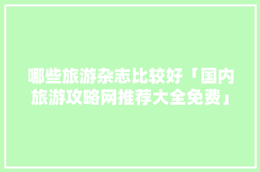 哪些旅游杂志比较好「国内旅游攻略网推荐大全免费」 哪些旅游杂志比较好「国内旅游攻略网推荐大全免费」 旅游指南