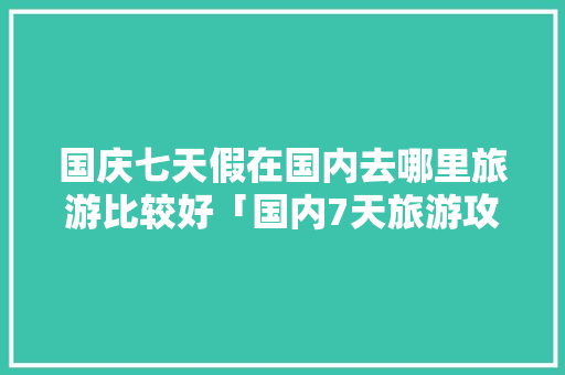 国庆七天假在国内去哪里旅游比较好「国内7天旅游攻略」