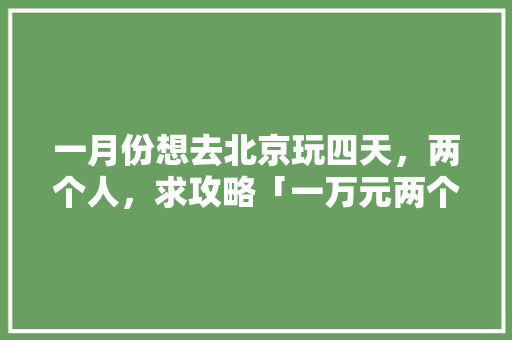 一月份想去北京玩四天，两个人，求攻略「一万元两个人去哪里旅游」
