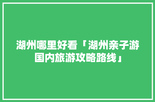 湖州哪里好看「湖州亲子游国内旅游攻略路线」